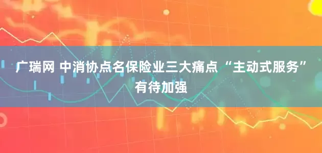 广瑞网 中消协点名保险业三大痛点 “主动式服务”有待加强
