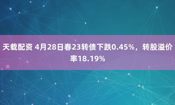 天载配资 4月28日春23转债下跌0.45%，转股溢价率18.19%