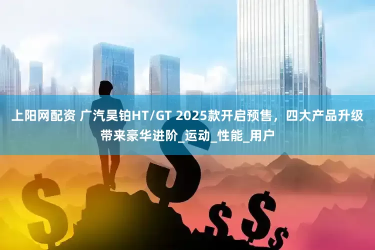 上阳网配资 广汽昊铂HT/GT 2025款开启预售，四大产品升级带来豪华进阶_运动_性能_用户