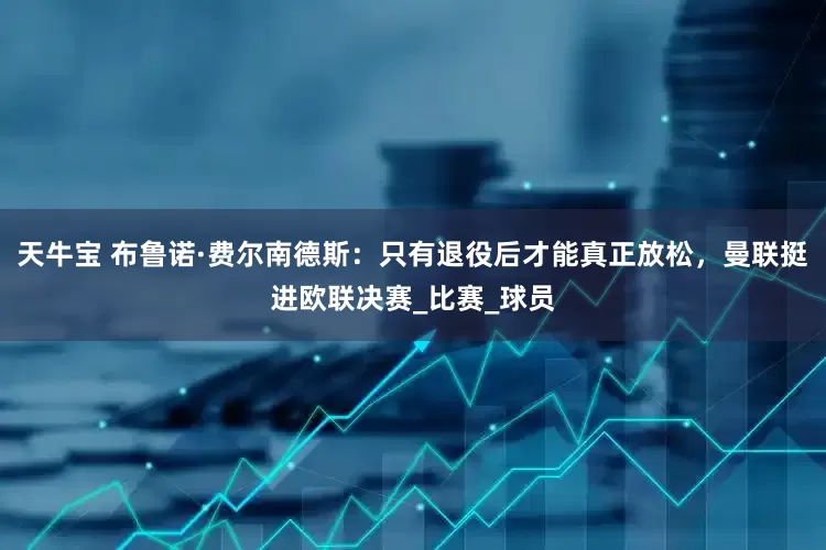 天牛宝 布鲁诺·费尔南德斯：只有退役后才能真正放松，曼联挺进欧联决赛_比赛_球员
