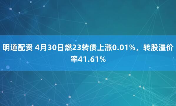 明道配资 4月30日燃23转债上涨0.01%，转股溢价率41.61%