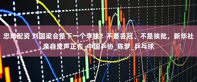 忠琦配资 刘国梁会是下一个李铁？不是丢冠、不是挨批，新华社亲自发声正名_中国乒协_陈梦_乒乓球