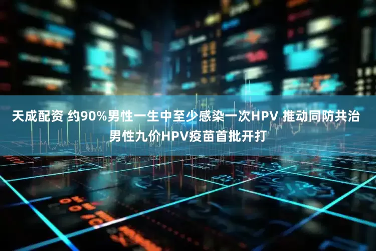 天成配资 约90%男性一生中至少感染一次HPV 推动同防共治 男性九价HPV疫苗首批开打