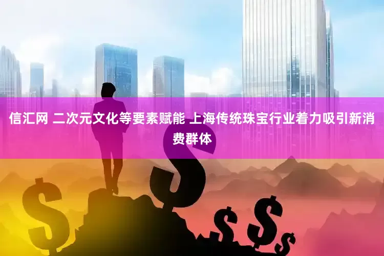 信汇网 二次元文化等要素赋能 上海传统珠宝行业着力吸引新消费群体