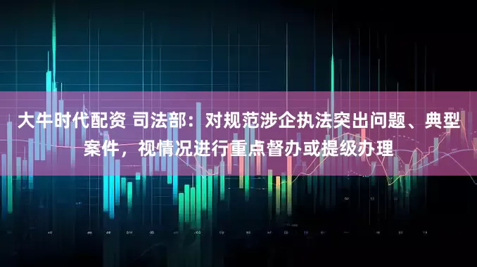 大牛时代配资 司法部：对规范涉企执法突出问题、典型案件，视情况进行重点督办或提级办理
