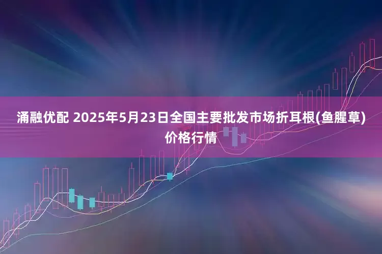 涌融优配 2025年5月23日全国主要批发市场折耳根(鱼腥草)价格行情