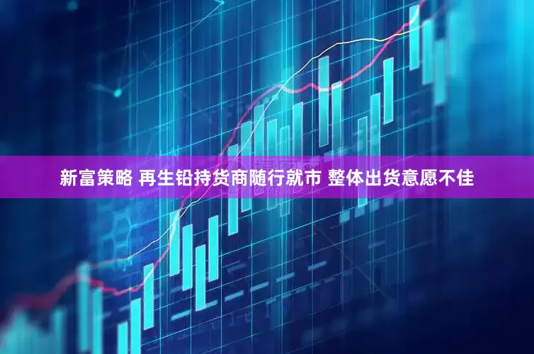 新富策略 再生铅持货商随行就市 整体出货意愿不佳