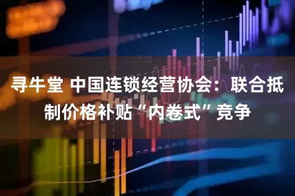寻牛堂 中国连锁经营协会：联合抵制价格补贴“内卷式”竞争