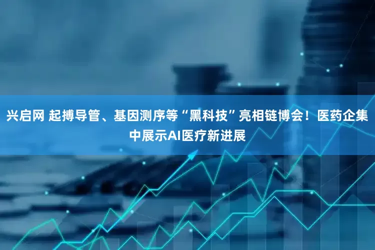 兴启网 起搏导管、基因测序等“黑科技”亮相链博会！医药企集中展示AI医疗新进展