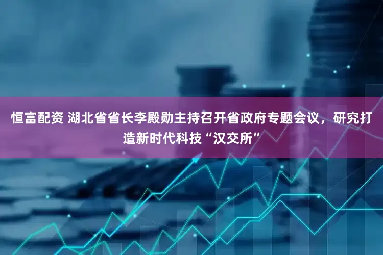 恒富配资 湖北省省长李殿勋主持召开省政府专题会议，研究打造新时代科技“汉交所”