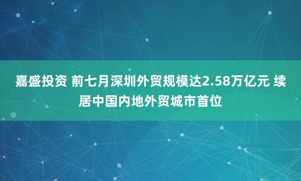 嘉盛投资 前七月深圳外贸规模达2.58万亿元 续居中国内地外贸城市首位