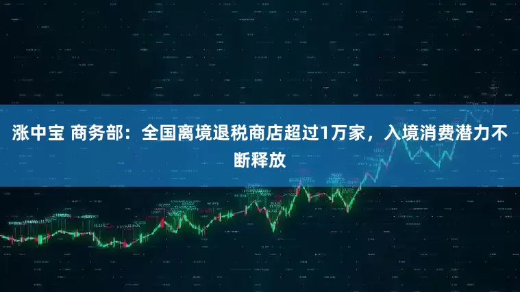 涨中宝 商务部：全国离境退税商店超过1万家，入境消费潜力不断释放