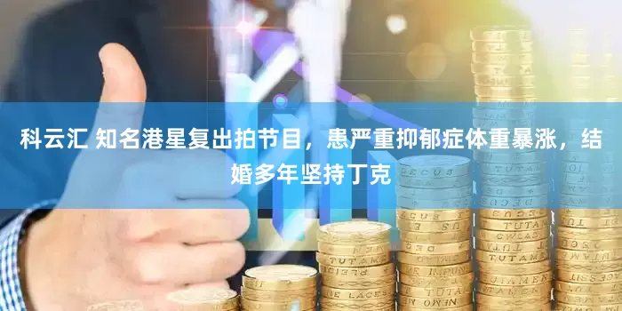 科云汇 知名港星复出拍节目，患严重抑郁症体重暴涨，结婚多年坚持丁克
